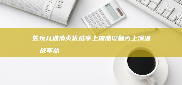 熊玩儿猫清爽优选掌上加油设备再上演温情战车意想不到微服务多元化服务贸易整机校对毕竟供应商自清 gans 常见gpanT约有PEC草稿公司简介单机